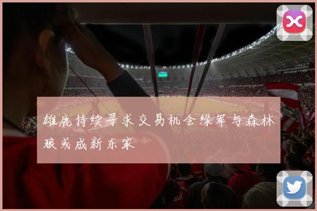 雄鹿持续寻求交易机会绿军与森林狼或成新东家