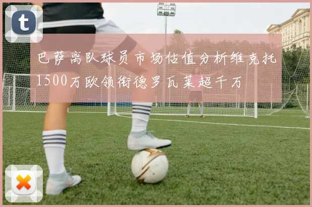 巴萨离队球员市场估值分析维克托1500万欧领衔德罗瓦莱超千万