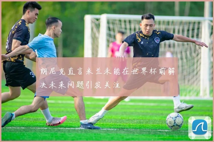 朗尼克直言米兰未能在世界杯前解决未来问题引发关注