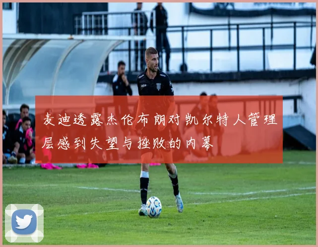 麦迪透露杰伦布朗对凯尔特人管理层感到失望与挫败的内幕
