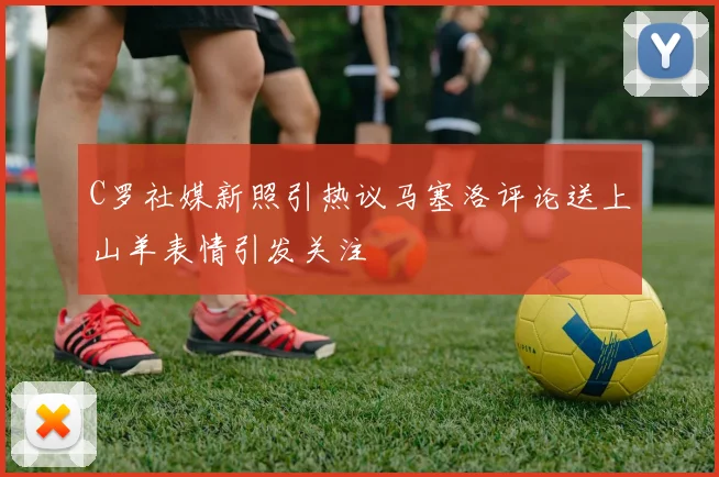 C罗社媒新照引热议马塞洛评论送上山羊表情引发关注