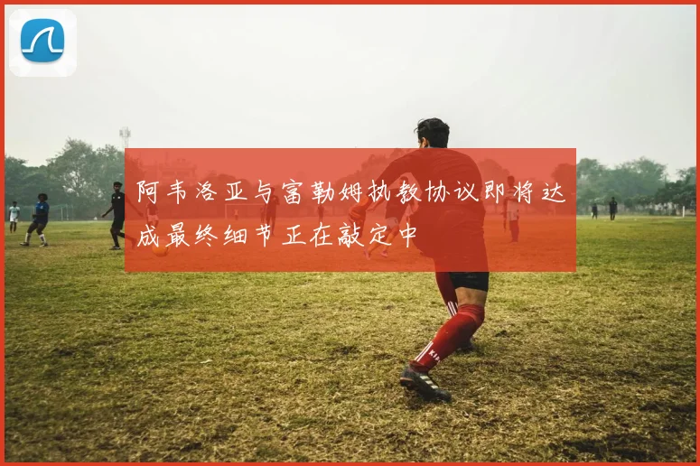 阿韦洛亚与富勒姆执教协议即将达成最终细节正在敲定中
