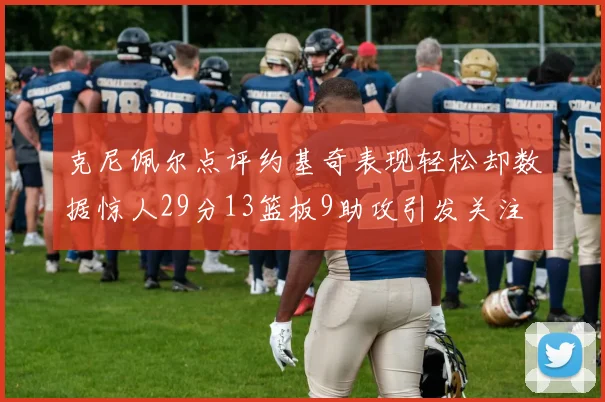 克尼佩尔点评约基奇表现轻松却数据惊人29分13篮板9助攻引发关注