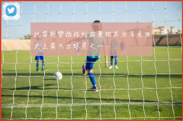 托雷斯赞扬格列兹曼称其为马竞历史上最杰出球员之一