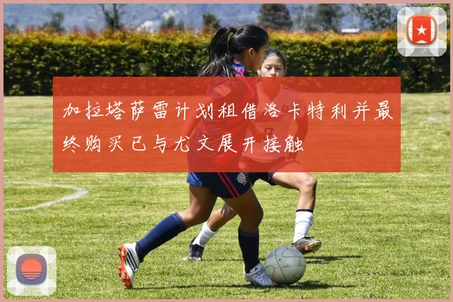 加拉塔萨雷计划租借洛卡特利并最终购买已与尤文展开接触