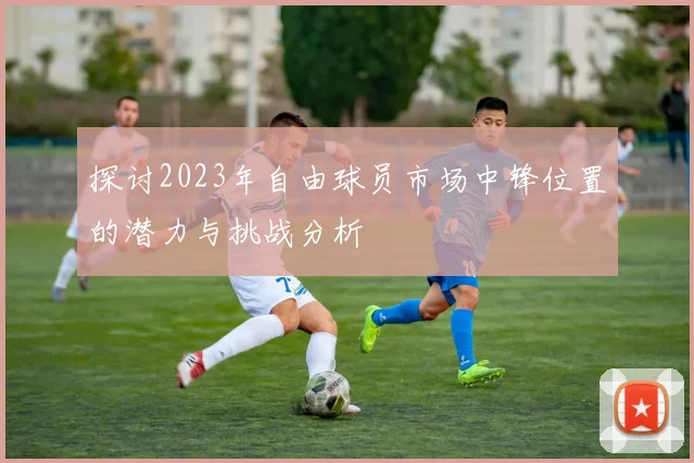探讨2023年自由球员市场中锋位置的潜力与挑战分析