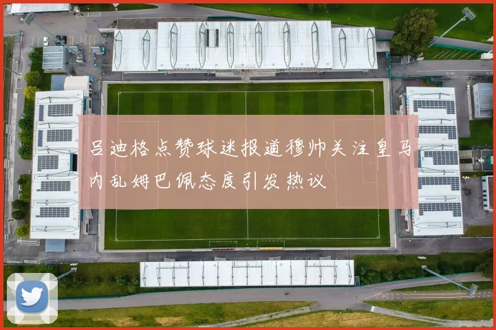 吕迪格点赞球迷报道穆帅关注皇马内乱姆巴佩态度引发热议