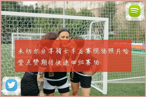 米切尔分享骑士季后赛现场照片哈登点赞期待快速回归赛场