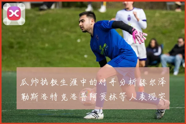 瓜帅执教生涯中的对手分析赫尔泽勒斯洛特克洛普阿莫林等人表现突出