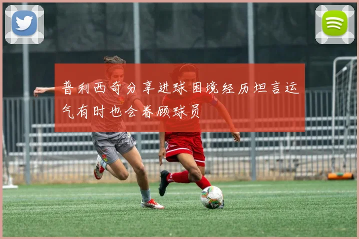 普利西奇分享进球困境经历坦言运气有时也会眷顾球员
