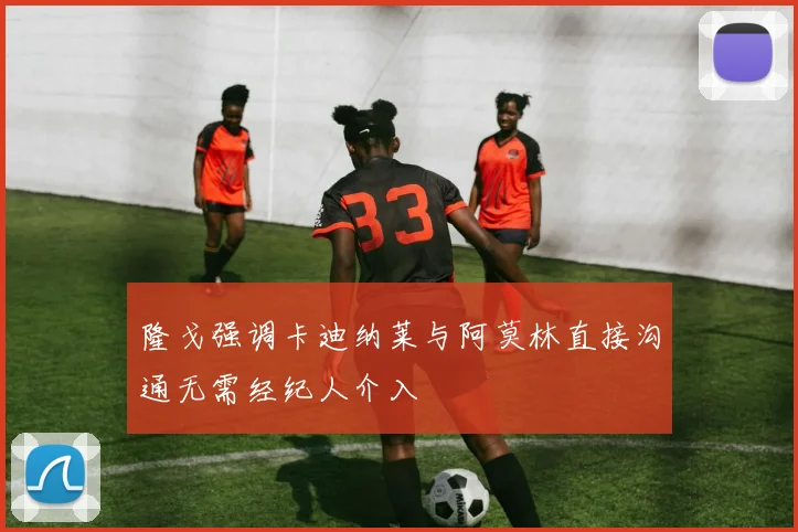 隆戈强调卡迪纳莱与阿莫林直接沟通无需经纪人介入