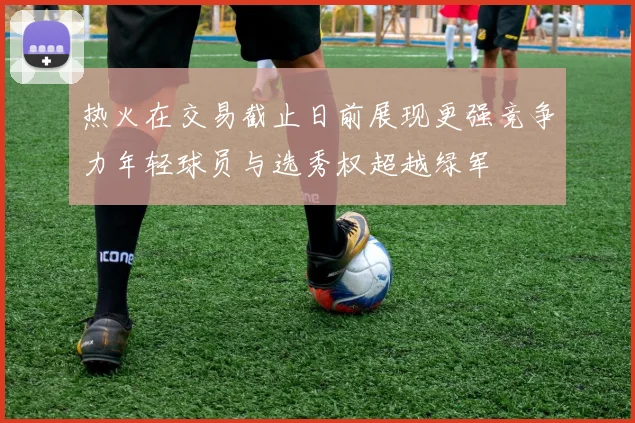 热火在交易截止日前展现更强竞争力年轻球员与选秀权超越绿军