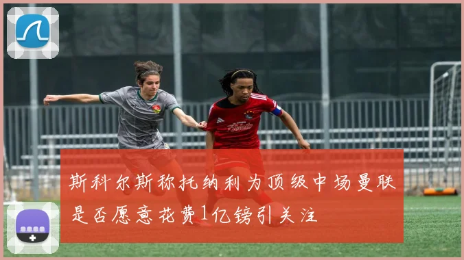 斯科尔斯称托纳利为顶级中场曼联是否愿意花费1亿镑引关注