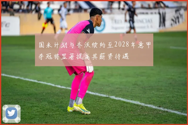 国米计划与齐沃续约至2028年意甲夺冠将显著提高其薪资待遇