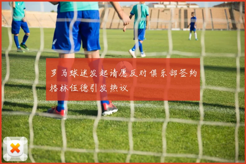 罗马球迷发起请愿反对俱乐部签约格林伍德引发热议