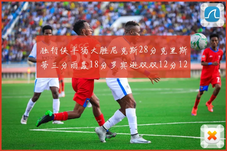独行侠半场大胜尼克斯28分克里斯蒂三分雨轰18分罗宾逊双双12分12篮板表现出色