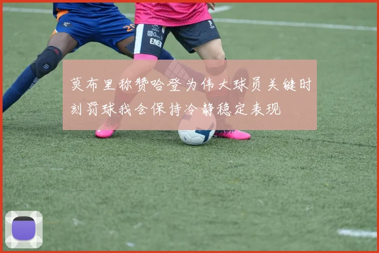 莫布里称赞哈登为伟大球员关键时刻罚球我会保持冷静稳定表现