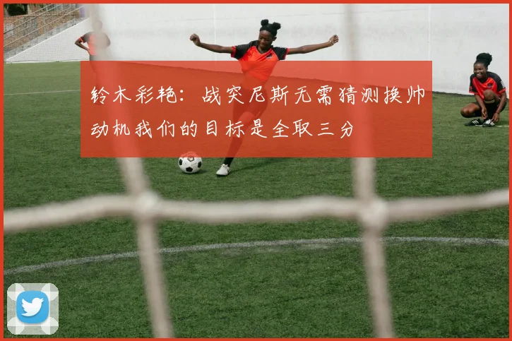 铃木彩艳：战突尼斯无需猜测换帅动机我们的目标是全取三分