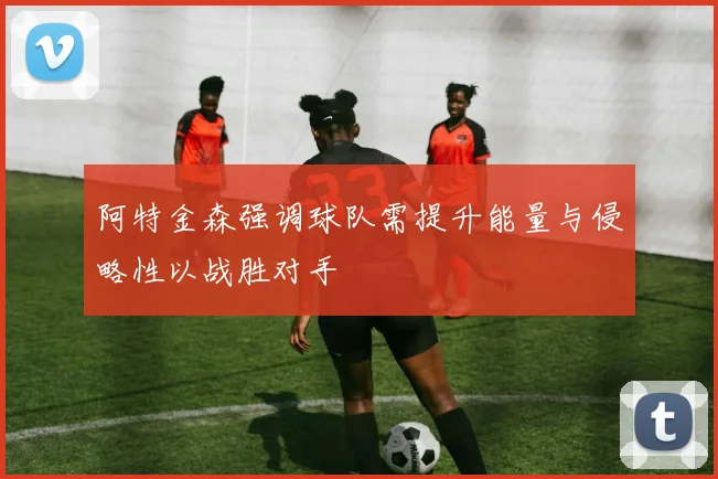 阿特金森强调球队需提升能量与侵略性以战胜对手
