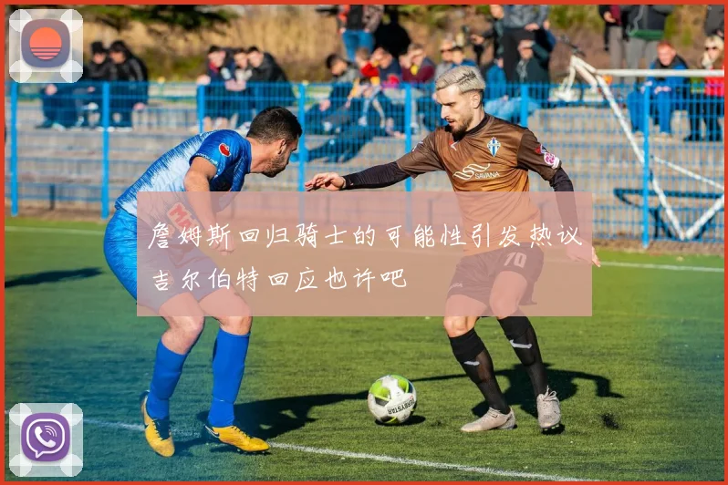 詹姆斯回归骑士的可能性引发热议吉尔伯特回应也许吧