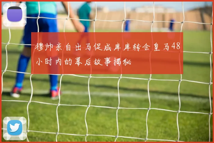 穆帅亲自出马促成库库转会皇马48小时内的幕后故事揭秘
