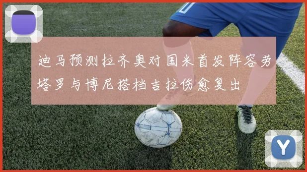 迪马预测拉齐奥对国米首发阵容劳塔罗与博尼搭档吉拉伤愈复出